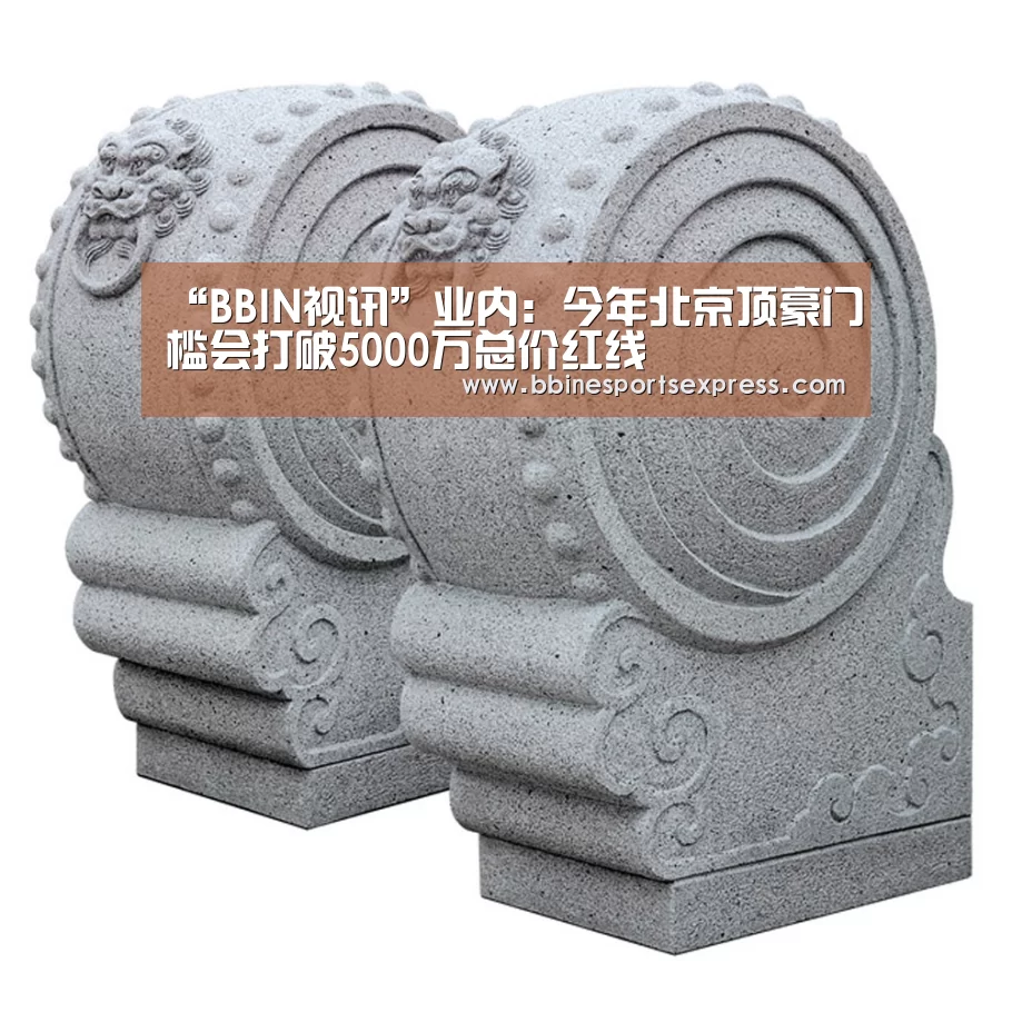 “BBIN视讯”业内:今年北京顶豪门槛会打破5000万总价红线(图2) BBIN电竞