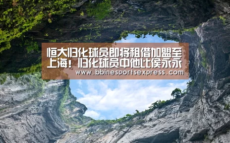 恒大归化球员即将租借加盟至上海!归化球员中他比侯永永更受期待“BBIN电竞”(图1) BBIN电竞