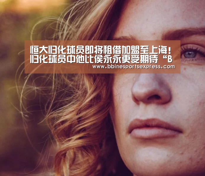 恒大归化球员即将租借加盟至上海!归化球员中他比侯永永更受期待“BBIN电竞”(图4) BBIN电竞