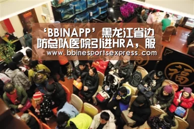 ‘BBINAPP’黑龙江省边防总队医院引进HRA,服务驻地官兵和百姓(图2) BBIN电竞