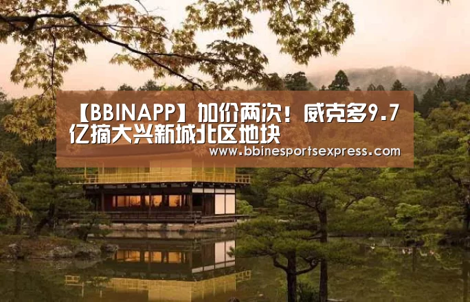 【BBINAPP】加价两次!威克多9.7亿摘大兴新城北区地块(图2) BBIN视讯